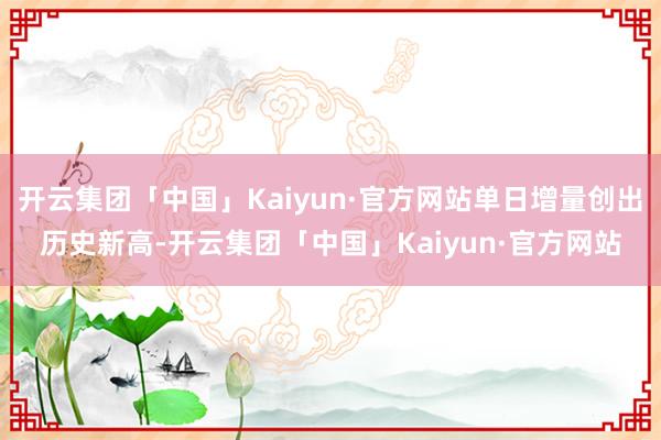 开云集团「中国」Kaiyun·官方网站单日增量创出历史新高-开云集团「中国」Kaiyun·官方网站