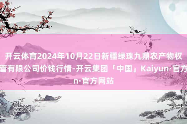 开云体育2024年10月22日新疆绿珠九鼎农产物权谋经管有限公司价钱行情-开云集团「中国」Kaiyun·官方网站