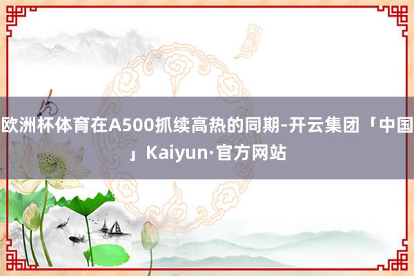 欧洲杯体育在A500抓续高热的同期-开云集团「中国」Kaiyun·官方网站