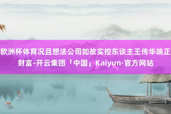 欧洲杯体育况且想法公司如故实控东谈主王传华端正财富-开云集团「中国」Kaiyun·官方网站