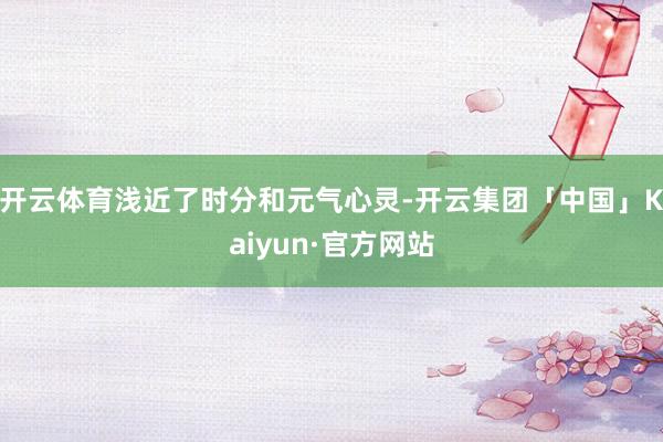 开云体育浅近了时分和元气心灵-开云集团「中国」Kaiyun·官方网站