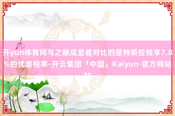 开yun体育网与之酿成显着对比的是特斯拉独享7.8%的优惠税率-开云集团「中国」Kaiyun·官方网站