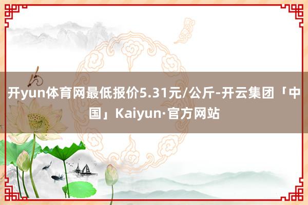 开yun体育网最低报价5.31元/公斤-开云集团「中国」Kaiyun·官方网站