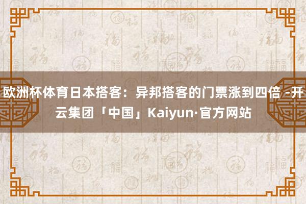 欧洲杯体育日本搭客：异邦搭客的门票涨到四倍 -开云集团「中国」Kaiyun·官方网站
