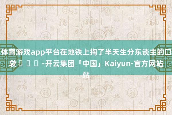 体育游戏app平台在地铁上掏了半天生分东谈主的口袋 ​​​-开云集团「中国」Kaiyun·官方网站