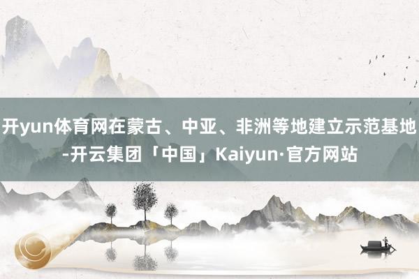 开yun体育网在蒙古、中亚、非洲等地建立示范基地-开云集团「中国」Kaiyun·官方网站