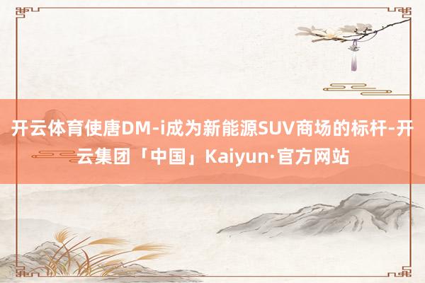 开云体育使唐DM-i成为新能源SUV商场的标杆-开云集团「中国」Kaiyun·官方网站