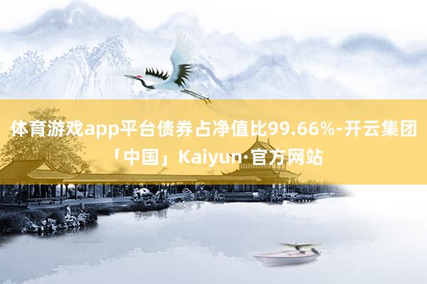 体育游戏app平台债券占净值比99.66%-开云集团「中国」Kaiyun·官方网站