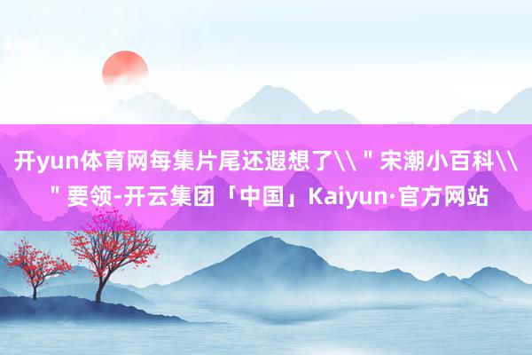 开yun体育网每集片尾还遐想了\＂宋潮小百科\＂要领-开云集团「中国」Kaiyun·官方网站