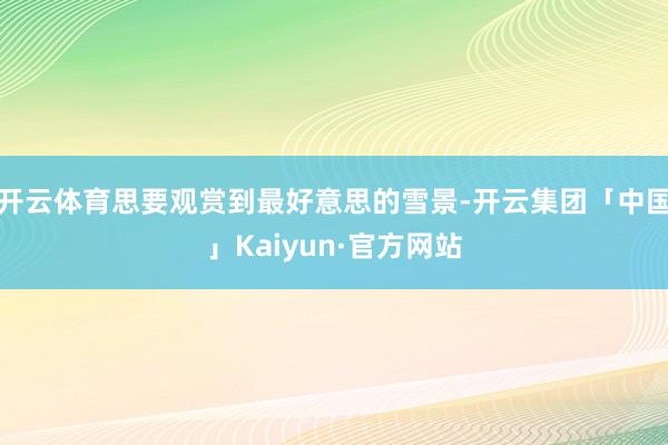 开云体育思要观赏到最好意思的雪景-开云集团「中国」Kaiyun·官方网站
