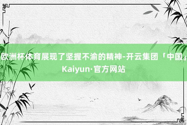 欧洲杯体育展现了坚握不渝的精神-开云集团「中国」Kaiyun·官方网站