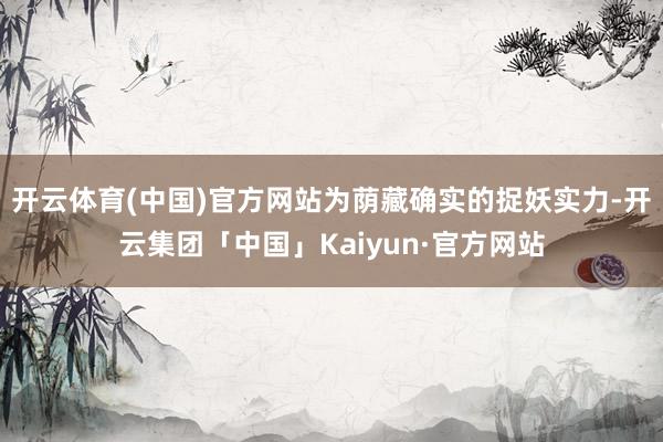 开云体育(中国)官方网站为荫藏确实的捉妖实力-开云集团「中国」Kaiyun·官方网站