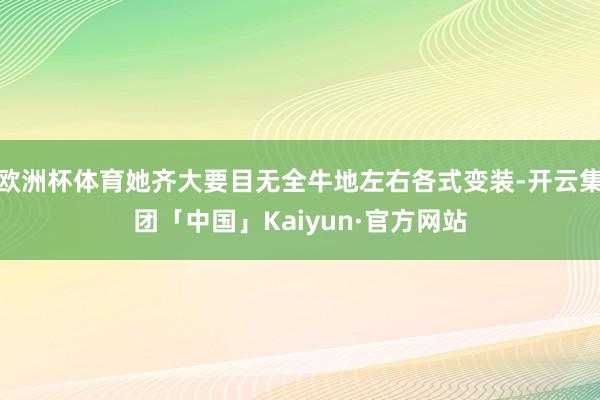 欧洲杯体育她齐大要目无全牛地左右各式变装-开云集团「中国」Kaiyun·官方网站