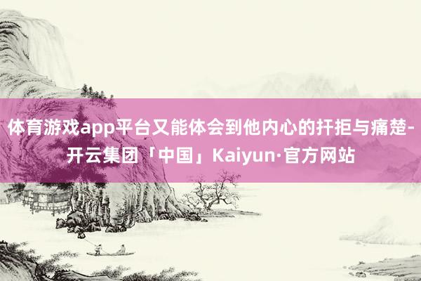 体育游戏app平台又能体会到他内心的扞拒与痛楚-开云集团「中国」Kaiyun·官方网站
