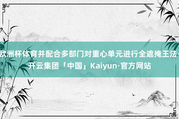欧洲杯体育并配合多部门对重心单元进行全遮掩王法-开云集团「中国」Kaiyun·官方网站