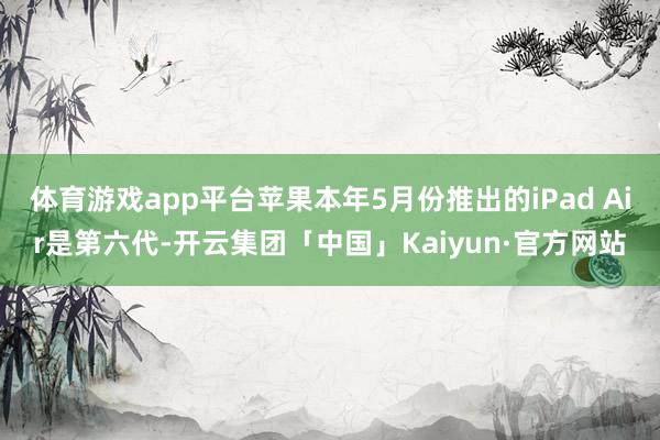 体育游戏app平台苹果本年5月份推出的iPad Air是第六代-开云集团「中国」Kaiyun·官方网站