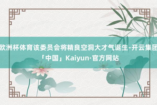 欧洲杯体育该委员会将精良空洞大才气诞生-开云集团「中国」Kaiyun·官方网站