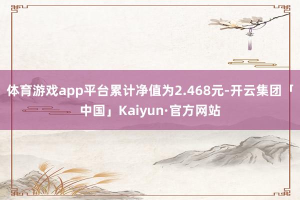 体育游戏app平台累计净值为2.468元-开云集团「中国」Kaiyun·官方网站