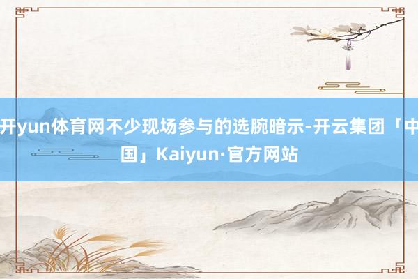 开yun体育网不少现场参与的选腕暗示-开云集团「中国」Kaiyun·官方网站