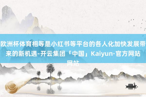 欧洲杯体育相等是小红书等平台的各人化加快发展带来的新机遇-开云集团「中国」Kaiyun·官方网站