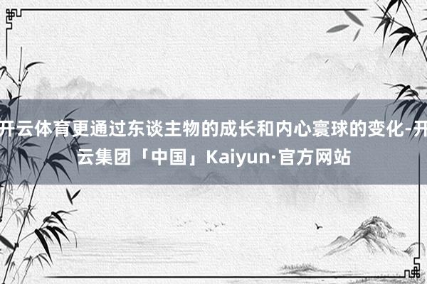开云体育更通过东谈主物的成长和内心寰球的变化-开云集团「中国」Kaiyun·官方网站