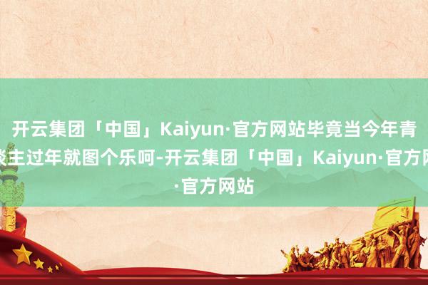 开云集团「中国」Kaiyun·官方网站毕竟当今年青东谈主过年就图个乐呵-开云集团「中国」Kaiyun·官方网站