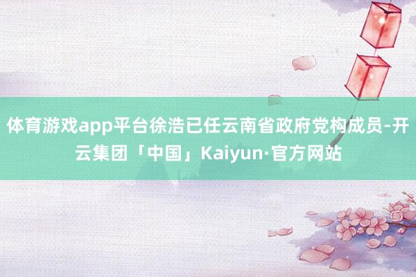 体育游戏app平台徐浩已任云南省政府党构成员-开云集团「中国」Kaiyun·官方网站