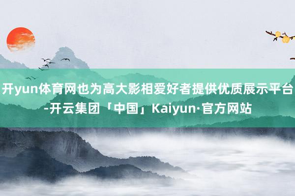 开yun体育网也为高大影相爱好者提供优质展示平台-开云集团「中国」Kaiyun·官方网站