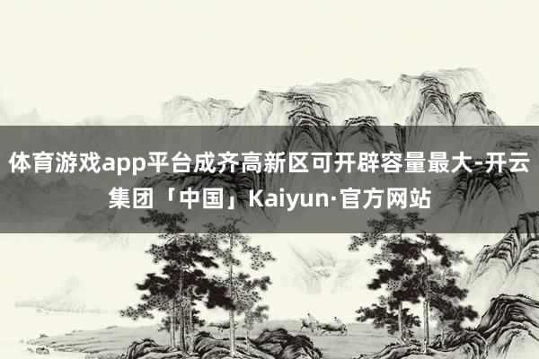 体育游戏app平台成齐高新区可开辟容量最大-开云集团「中国」Kaiyun·官方网站