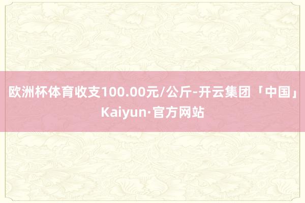 欧洲杯体育收支100.00元/公斤-开云集团「中国」Kaiyun·官方网站