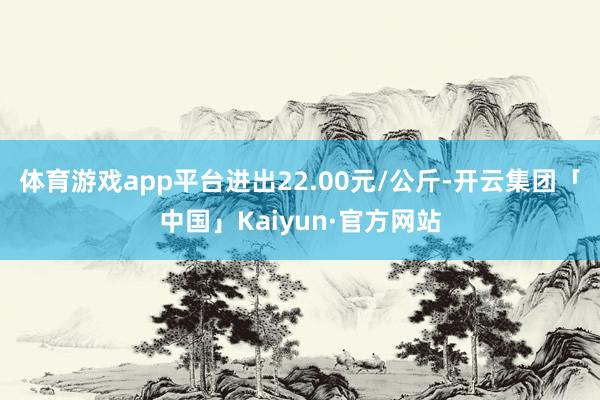 体育游戏app平台进出22.00元/公斤-开云集团「中国」Kaiyun·官方网站