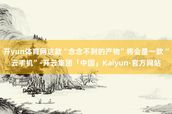 开yun体育网这款“念念不到的产物”将会是一款“云手机”-开云集团「中国」Kaiyun·官方网站
