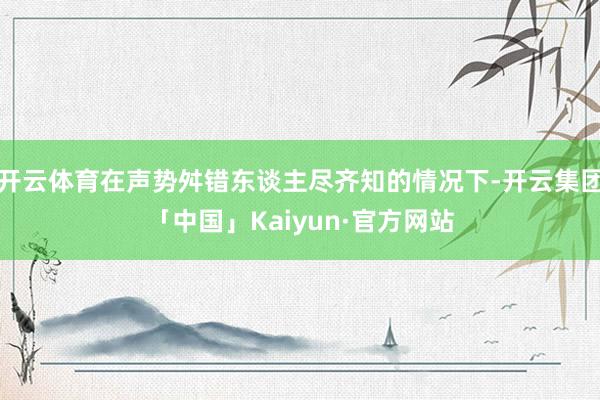 开云体育在声势舛错东谈主尽齐知的情况下-开云集团「中国」Kaiyun·官方网站