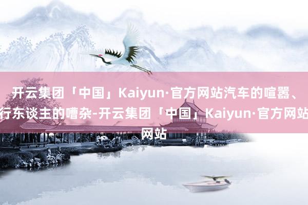 开云集团「中国」Kaiyun·官方网站汽车的喧嚣、行东谈主的嘈杂-开云集团「中国」Kaiyun·官方网站