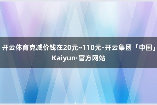 开云体育克减价钱在20元~110元-开云集团「中国」Kaiyun·官方网站