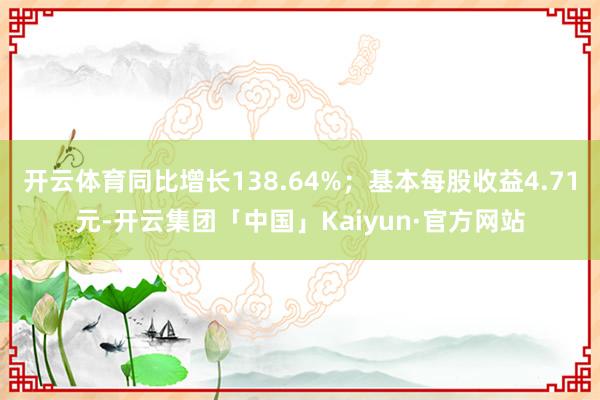 开云体育同比增长138.64%；基本每股收益4.71元-开云集团「中国」Kaiyun·官方网站
