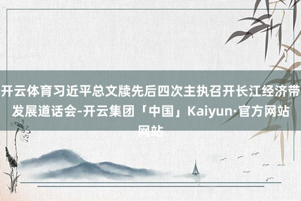 开云体育习近平总文牍先后四次主执召开长江经济带发展道话会-开云集团「中国」Kaiyun·官方网站