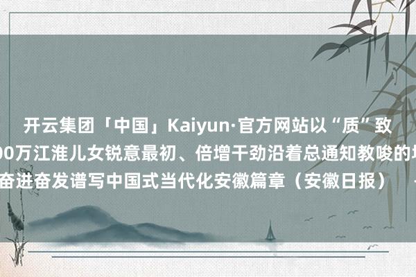 开云集团「中国」Kaiyun·官方网站以“质”致远好意思好安徽往前赶7100万江淮儿女锐意最初、倍增干劲沿着总通知教唆的场地欣忭奋进奋发谱写中国式当代化安徽篇章（安徽日报）    -开云集团「中国」Kaiyun·官方网站