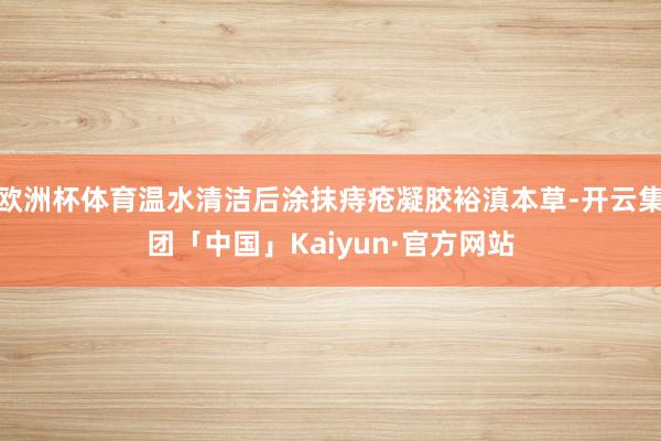 欧洲杯体育温水清洁后涂抹痔疮凝胶裕滇本草-开云集团「中国」Kaiyun·官方网站