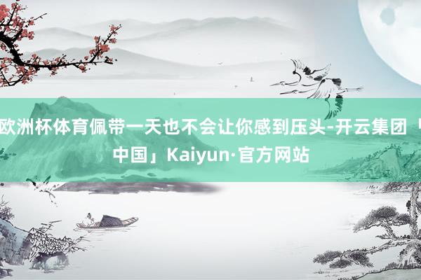 欧洲杯体育佩带一天也不会让你感到压头-开云集团「中国」Kaiyun·官方网站