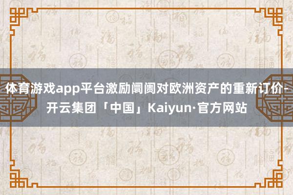 体育游戏app平台激励阛阓对欧洲资产的重新订价-开云集团「中国」Kaiyun·官方网站