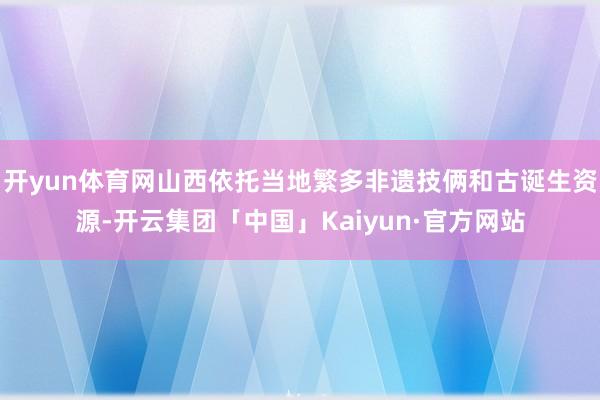 开yun体育网山西依托当地繁多非遗技俩和古诞生资源-开云集团「中国」Kaiyun·官方网站