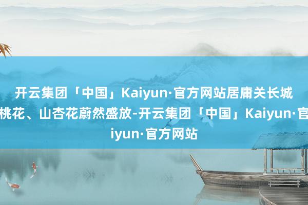 开云集团「中国」Kaiyun·官方网站居庸关长城脚下山桃花、山杏花蔚然盛放-开云集团「中国」Kaiyun·官方网站