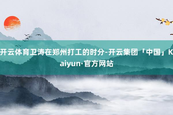 开云体育卫涛在郑州打工的时分-开云集团「中国」Kaiyun·官方网站