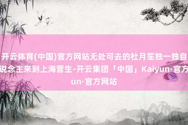 开云体育(中国)官方网站无处可去的杜月笙独一独自一东说念主来到上海营生-开云集团「中国」Kaiyun·官方网站