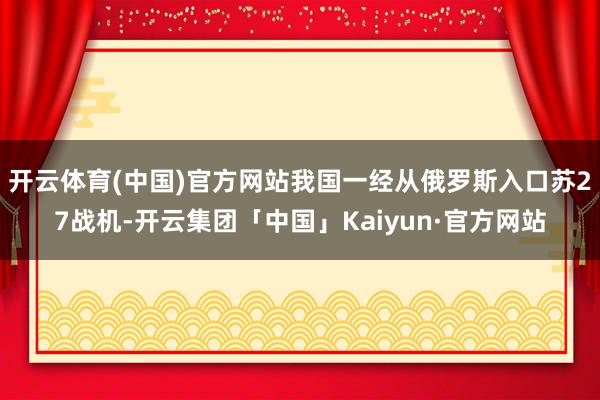 开云体育(中国)官方网站我国一经从俄罗斯入口苏27战机-开云集团「中国」Kaiyun·官方网站