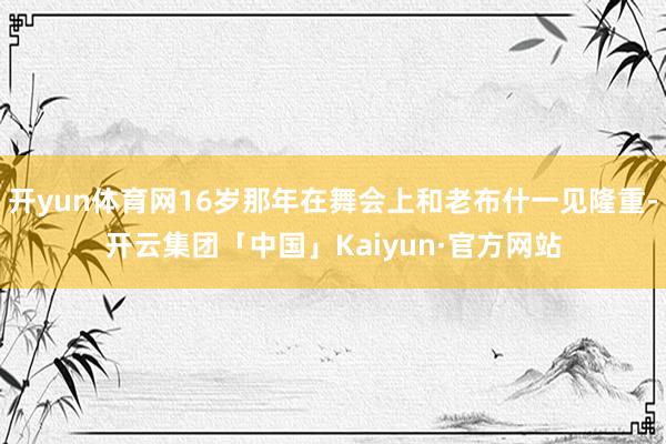开yun体育网16岁那年在舞会上和老布什一见隆重-开云集团「中国」Kaiyun·官方网站