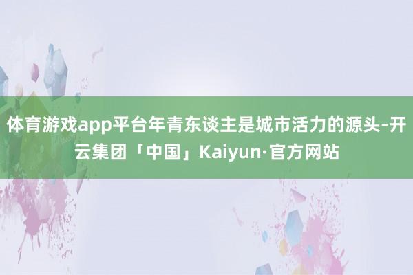 体育游戏app平台年青东谈主是城市活力的源头-开云集团「中国」Kaiyun·官方网站