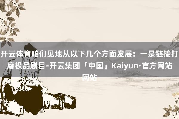 开云体育咱们见地从以下几个方面发展：一是链接打磨极品剧目-开云集团「中国」Kaiyun·官方网站