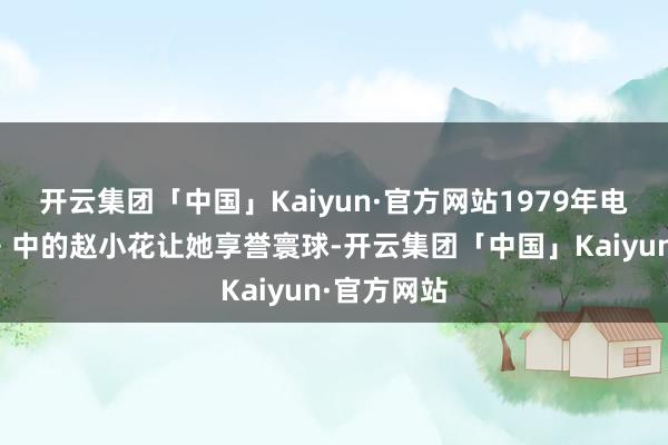开云集团「中国」Kaiyun·官方网站1979年电影《小花》中的赵小花让她享誉寰球-开云集团「中国」Kaiyun·官方网站
